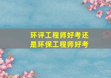 环评工程师好考还是环保工程师好考