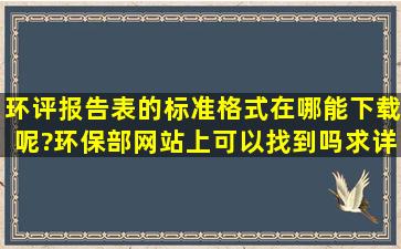 环评报告表的标准格式在哪能下载呢?环保部网站上可以找到吗,求详解,...