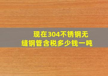 现在304不锈钢无缝钢管含税多少钱一吨