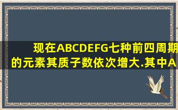 现在A,B,C,D,E,F,G七种前四周期的元素,其质子数依次增大.其中A是...