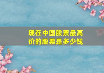 现在中国股票最高价的股票是多少钱