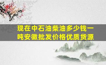 现在中石油柴油多少钱一吨安徽批发价格优质货源