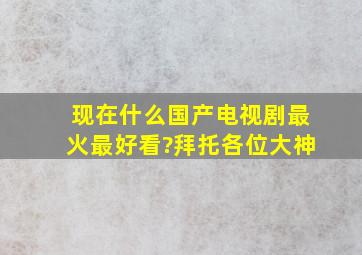 现在什么国产电视剧最火,最好看?拜托各位大神