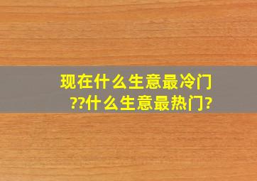 现在什么生意最冷门??什么生意最热门?