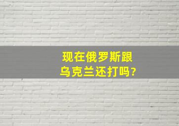 现在俄罗斯跟乌克兰还打吗?