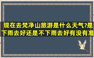 现在去梵净山旅游是什么天气?是下雨去好还是不下雨去好,有没有准确...