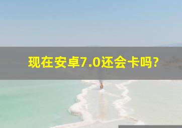 现在安卓7.0还会卡吗?