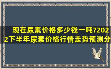 现在尿素价格多少钱一吨?2022下半年尿素价格行情走势预测分析