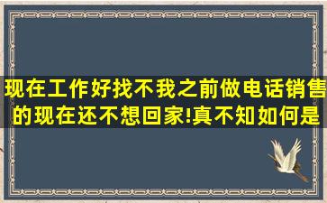 现在工作好找不,我之前做电话销售的;现在还不想回家!真不知如何是好...