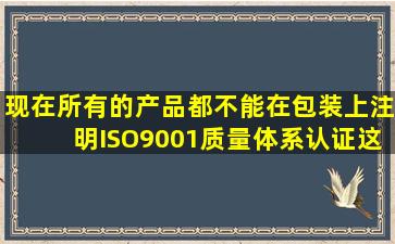 现在所有的产品都不能在包装上注明,ISO9001质量体系认证这种字样吗?