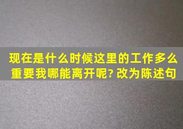 现在是什么时候,这里的工作多么重要,我哪能离开呢? 改为陈述句