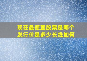 现在最便宜股票是哪个,,发行价是多少。长线如何