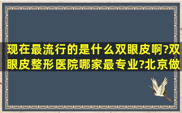 现在最流行的是什么双眼皮啊?双眼皮整形医院哪家最专业?北京做过的...