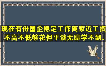 现在有份国企稳定工作,离家近,工资不高不低,够花,但平淡无聊,学不到...