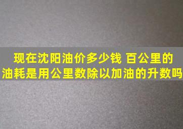 现在沈阳油价多少钱 百公里的油耗是用公里数除以加油的升数吗