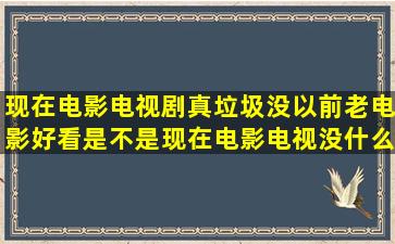 现在电影电视剧真垃圾,没以前老电影好看,是不是现在电影电视没什么...