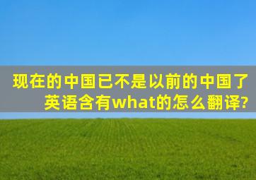 现在的中国已不是以前的中国了,英语含有what的怎么翻译?