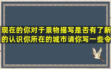 现在的你对于景物描写是否有了新的认识你所在的城市请你写一些令你...