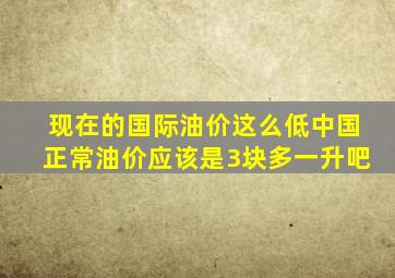 现在的国际油价这么低,中国正常油价应该是3块多一升吧