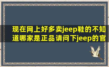现在网上好多卖jeep鞋的,不知道哪家是正品,请问下jeep的官网的网站...