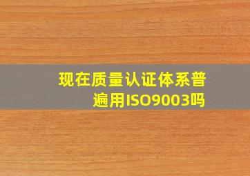 现在质量认证体系普遍用ISO9003吗