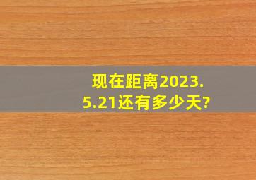 现在距离2023.5.21还有多少天?