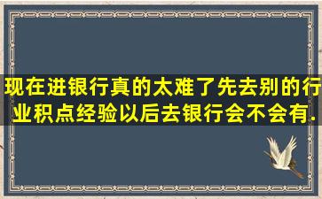 现在进银行真的太难了。先去别的行业积点经验,以后去银行会不会有...