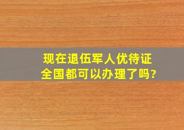 现在退伍军人优待证全国都可以办理了吗?