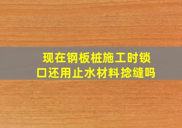 现在钢板桩施工时锁口还用止水材料捻缝吗