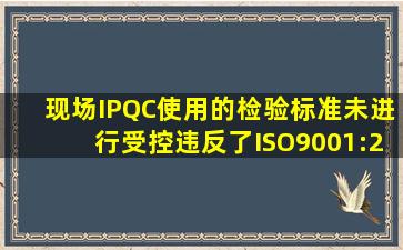 现场IPQC使用的检验标准未进行受控,违反了ISO9001:2008标准哪个...