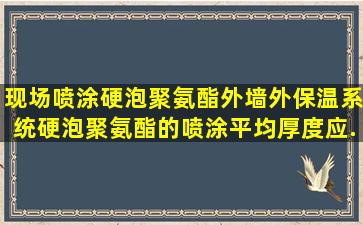 现场喷涂硬泡聚氨酯外墙外保温系统,硬泡聚氨酯的喷涂平均厚度应...