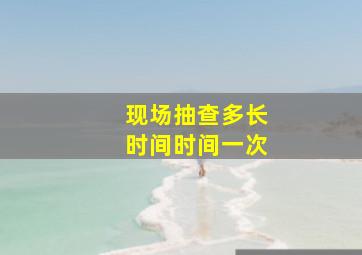 现场抽查多长时间时间一次()