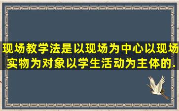 现场教学法是以现场为中心,以现场实物为对象,以学生活动为主体的...