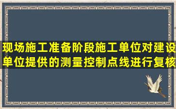 现场施工准备阶段施工单位对建设单位提供的测量控制点线进行复核