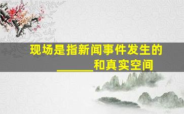 现场是指新闻事件发生的______和真实空间。