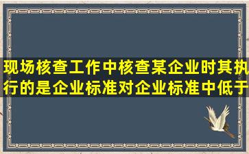 现场核查工作中,核查某企业时其执行的是企业标准,对企业标准中,低于...