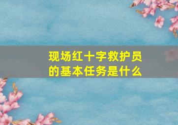 现场红十字救护员的基本任务是什么