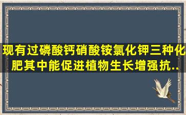 现有过磷酸钙、硝酸铵、氯化钾三种化肥,其中能促进植物生长,增强抗...