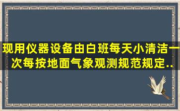 现用仪器设备由白班每天小清洁一次,每()按《地面气象观测规范》规定...