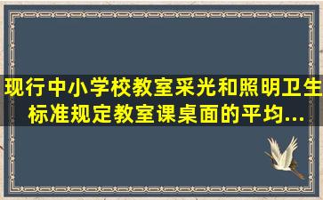 现行《中小学校教室采光和照明卫生标准》规定,教室课桌面的平均...