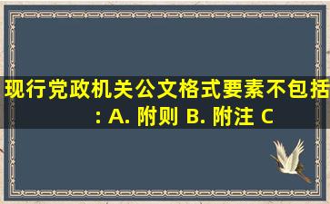 现行党政机关公文格式要素不包括: A. 附则 B. 附注 C. 附件 D...