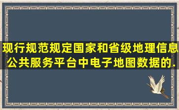 现行规范规定,国家和省级地理信息公共服务平台中,电子地图数据的...