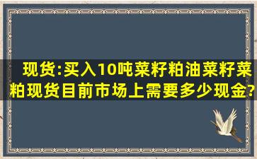 现货:买入10吨菜籽粕(油菜籽菜粕)现货目前市场上需要多少现金?