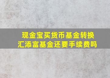 现金宝买货币基金转换汇添富基金还要手续费吗