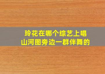 玲花在哪个综艺上唱山河图旁边一群伴舞的