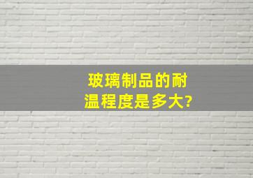 玻璃制品的耐温程度是多大?