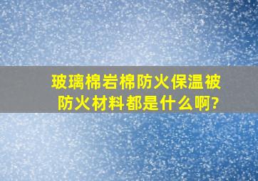 玻璃棉,岩棉,防火保温被,防火材料都是什么啊?