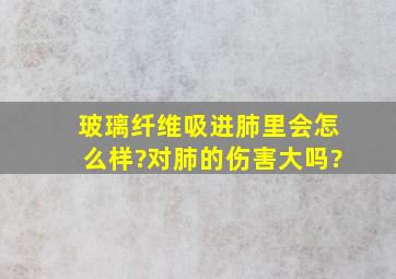 玻璃纤维吸进肺里会怎么样?对肺的伤害大吗?