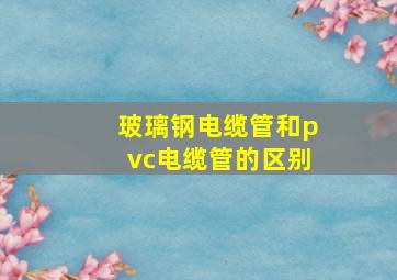 玻璃钢电缆管和pvc电缆管的区别