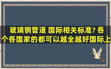 玻璃钢管道 国际相关标准? 各个各国家的都可以越全越好,国际上通用...